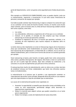 gente del departamento, correr con gastos como seguridad social, fondos de pensiones,
etc.
Otro ejemplo es el SERVICIO DE COMPUTADORES, estos se pueden alquilar, junto con
su mantenimiento, reparación y actualización, lo cual evita costos innecesarios de
personal y renovación de equipos por ejemplo.
Casi todo se puede contratar bajo Outsourcing, la regla es comparar los costos de lo que
se va a contratar con los costos de hacerlo nosotros mismos, en muchos casos resulta
mejor contratar, pero en muchos otros no. Antes de hacer Outsourcing sedeben analizar
bien varios aspectos, entre ellos:
 Los costos.
 Los antecedentes, referencias y experiencia de la firma que se va a contratar.
 Conocer, en lo posible, el concepto de otra empresa que haya realizado
outsourcing en el área que pensamos contratar.
 Establecer la importancia del área o la función que queremos contratar, si se
considera de vital importancia para nuestra empresa no debemos darla en
outsourcing.
La norma básica y más importante es no dar en Outsourcing ninguna de las funciones o
áreas que consideramos como fundamentales en nuestra empresa. Nunca Microsoft
hará outsourcing de la programación y el desarrollo de su software, esa es una de sus
labores fundamentales, pero sí lo hará con el servicio de aseo de sus cuarteles generales
por ejemplo.
Hacer outsourcing es bueno, pero hacerlo a la ligera, puede traer como consecuencia
altos costos y posibles interrupciones del negocio. Otro factor a tener en cuenta tiene
que ver con la parte legal del contrato, dejar bien sentadas las condiciones y las
sanciones en caso de incumplimientos por parte de la firma contratista.
El outsourcing tiene mucho de subcontratación, pero no sólo es eso, se trata más bien
de establecer alianzas con firmas colaboradoras que harán más eficientes nuestras
tareas no fundamentales.
La externalización es el proceso que le permite a una organización aumentar su
capacidad para desarrollar cierta actividad, delegando dicho desarrollo en una empresa
que está especializada en el tipo de actividades que se externalizan.
Las causas de la externalización pueden estar soportadas en:
 Aumentar la capacidad de la compañía para desarrollar ciertas actividades en las
cuales no está especializada, permitiendo delegar dicho desarrollo en
organizaciones especializadas.
 Reducir la inversión para adquirir activos que pueden convertirse en un lastre
para la organización.
 Reducir los tiempos y costes de implantación de nuevos desarrollo
 