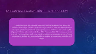 LA TRANSNACIONALIZACIÓN DE LA PRODUCCIÓN
“La transnacionalización de la economía ha significado la generación de empresas a nivel mundial que
controlan la producción y la economía, el peligro está dado por el poder que tienen estas empresas prueba de
ello es que el capital transnacional ha sido capaz de generar acuerdos multilaterales en el marco de la OMC
(Organización Mundial de Comercio), uno de ellos es el AMI (Acuerdo multilateral de inversiones) que consiste
en permitir a las transnacionales no sólo entrar y salir de los países con sus capitales, sino que crea un Tribunal
Internacional con facultades para sancionar a los gobiernos que según las transnacionales no cumplan con el
tratado.
 