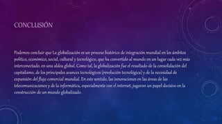 CONCLUSIÓN
Podemos concluir que La globalización es un proceso histórico de integración mundial en los ámbitos
político, económico, social, cultural y tecnológico, que ha convertido al mundo en un lugar cada vez más
interconectado, en una aldea global. Como tal, la globalización fue el resultado de la consolidación del
capitalismo, de los principales avances tecnológicos (revolución tecnológica) y de la necesidad de
expansión del flujo comercial mundial. En este sentido, las innovaciones en las áreas de las
telecomunicaciones y de la informática, especialmente con el internet, jugaron un papel decisivo en la
construcción de un mundo globalizado.
 