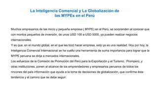 La Inteligencia Comercial y La Globalización de
las MYPEs en el Perú
Muchos empresarios de las micro y pequeña empresa ( MYPE) en el Perú, se sorprenden al conocer que
con montos pequeños de inversión, de unos USD 100 a USD 5000, ya pueden realizar negocios
internacionales.
Y es que, en el mundo global, en el que les tocó hacer empresa, esto ya es una realidad. Hoy por hoy, la
Inteligencia Comercial Internacional se ha vuelto una herramienta de suma importancia para lograr que la
MYPE peruana se dirija a mercados internacionales.
Los esfuerzos de la Comisión de Promoción del Perú para la Exportación y el Turismo, Promperú, y
otras instituciones, ponen al alcance de los emprendedores y empresarios peruanos de todos los
rincones del país información que ayuda a la toma de decisiones de globalización, que confirma ésta
tendencia y el camino que se debe seguir.
 