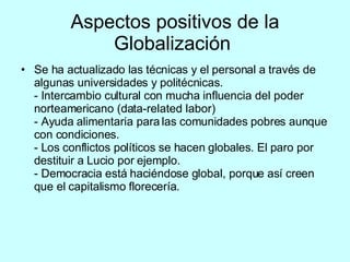 Aspectos positivos de la Globalización   Se ha actualizado las técnicas y el personal a través de algunas universidades y politécnicas. - Intercambio cultural con mucha influencia del poder norteamericano (data-related labor) - Ayuda alimentaria para las comunidades pobres aunque con condiciones. - Los conflictos políticos se hacen globales. El paro por destituir a Lucio por ejemplo. - Democracia está haciéndose global, porque así creen que el capitalismo florecería. 