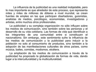 La influencia de la publicidad es una realidad inobjetable, pero lo mas importante es que alrededor de este proceso, que representa miles y miles de millones de dólares a nivel mundial, se crean fuentes de empleo en las que participan diseñadores, guionistas, analistas de medios, psicólogos, economistas, investigadores y artistas, entre muchos otros profesionales. La publicidad y su compleja organización no sólo influyen sobre los medios de comunicación, sino también sobre las personas y el desarrollo de su vida cotidiana. Las formas de vida que identifican a los integrantes de una comunidad entre si constituyen el nacionalismo. Sin embargo, este sentimiento sufre la influencia de los medios de comunicación y la publicidad para inducir a la población no solo al consumismo de productos, sino también a la adopción de las manifestaciones culturales de otros países, como música, bailes, comidas, modismos, etcétera. La ampliación de los medios de comunicación a través de la publicidad ha propiciado la globalización de formas de vida, dando lugar a la interculturalidad y la multiculturalidad. 