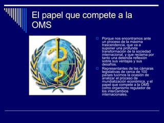El papel que compete a la OMS  Porque nos encontramos ante un proceso de la máxima trascendencia, que va a suponer una profunda transformación de la sociedad internacional, y que reclama por tanto una detenida reflexión sobre sus ventajas y sus desafíos. Representantes de las cámaras legislativas de cerca de 100 países tuvimos la ocasión de analizar el proceso de mundialización económica, y el papel que compete a la OMS como organismo regulador de los intercambios internacionales. 