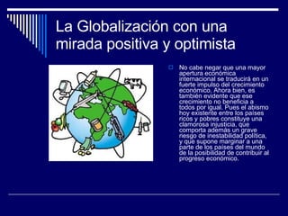 La Globalización con una mirada positiva y optimista No cabe negar que una mayor apertura económica internacional se traducirá en un fuerte impulso del crecimiento económico. Ahora bien, es también evidente que ese crecimiento no beneficia a todos por igual. Pues el abismo hoy existente entre los países ricos y pobres constituye una clamorosa injusticia, que comporta además un grave riesgo de inestabilidad política, y que supone marginar a una parte de los países del mundo de la posibilidad de contribuir al progreso económico. 