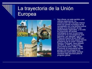 La trayectoria de la Unión Europea Nos ofrece, en este sentido, una valiosa experiencia. La construcción del mercado interior entre los países europeos se ha completado con una política activa dirigida a la corrección de las disparidades regionales, y ha sido la conjunción de ambas estrategias la que ha permitido avanzar en la convergencia real, logrando, por ejemplo, que el Producto Interior Bruto (PIB) por habitante de los tres países menos prósperos de la Unión -España, Grecia y Portugal- haya pasado del 68% al 79% de la media comunitaria entre 1988 y 1998. Promover el crecimiento de los países menos prósperos es beneficioso para todos, porque moviliza más recursos para el progreso global  