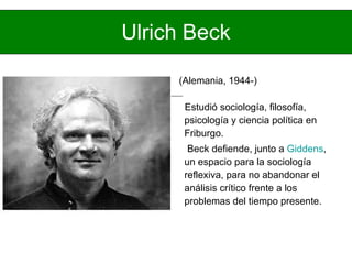 Ulrich Beck (Alemania, 1944-)  Estudió sociología, filosofía, psicología y ciencia política en Friburgo. Beck defiende, junto a  Giddens , un espacio para la sociología reflexiva, para no abandonar el análisis crítico frente a los problemas del tiempo presente.  