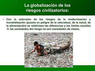 Con la extensión de los riesgos de la modernización y mundialización (puesta en peligro de la naturaleza, de la salud, de la alimentación) se relativizan las diferencias y los límites sociales    las sociedades del riesgo no son sociedades de clases. La globalización de los  riesgos civilizatorios: 