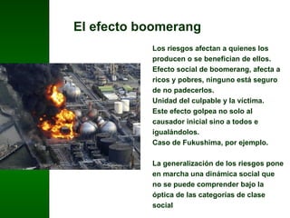El efecto boomerang Los riesgos afectan a quienes los producen o se benefician de ellos. Efecto social de boomerang, afecta a ricos y pobres, ninguno está seguro de no padecerlos. Unidad del culpable y la víctima.  Este efecto golpea no solo al causador inicial sino a todos e igualándolos.  Caso de Fukushima, por ejemplo. La generalización de los riesgos pone en marcha una dinámica social que no se puede comprender bajo la óptica de las categorías de clase social 