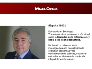 Manuel Castells (España 1942-) Doctorado en Sociologia. Trata -entre otros temas- en profundidad sobre la  Sociedad de la Información, y habla de la Teoría del Estado.  Ha llevado a cabo una vasta investigación en la que relaciona la evolución económica y las transformaciones políticas, sociales y culturales en el marco de una teoría integral de la información. 