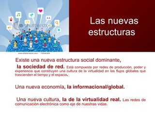 Existe una nueva estructura social dominante ,  la sociedad de red.  Está compuesta por redes de producción, poder y experiencia que construyen una cultura de la virtualidad en los flujos globales que trascienden el tiempo y el espacio .  Una nueva economía , la informacional/global.  Una nueva cultura , la de la virtualidad real .  Las redes de comunicación electrónica como eje de nuestras vidas. Las nuevas estructura  estructuras 
