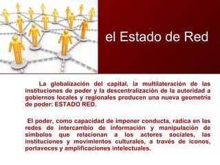 La globalización del capital, la multilateración de las instituciones de poder y la descentralización de la autoridad a gobiernos locales y regionales producen una nueva geometría de poder: ESTADO RED.  El poder, como capacidad de imponer conducta, radica en las redes de intercambio de información y manipulación de símbolos que relacionan a los actores sociales, las instituciones y movimientos culturales, a través de íconos, portavoces y amplificaciones intelectuales.  el Estado de Red 