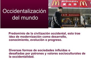 Predominio de la civilización occidental,  esto trae idea de modernización como desarrollo, conocimiento, evolución o progreso. Diversas formas de sociedades influidas o desafiadas por patrones y valores socioculturales de la occidentalidad. Occidentalización  del mundo 