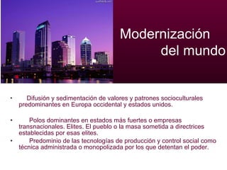 Difusión y sedimentación de valores y patrones socioculturales predominantes en Europa occidental y estados unidos. Polos dominantes en estados más fuertes o empresas transnacionales. Elites. El pueblo o la masa sometida a directrices establecidas por esas elites.  Predominio de las tecnologías de producción y control social como técnica administrada o monopolizada por los que detentan el poder.  Modernización    del mundo 