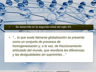 Se desarrolla en la segunda mitad del siglo XX. “ ... lo que suele llamarse globalización se presenta como un conjunto de procesos de homogeneización y, a la vez, de fraccionamiento articulado del mundo, que reordena las diferencias y las desigualdades sin suprimirlas…”   