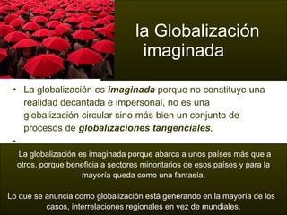 La globalización es  imaginada  porque no constituye una realidad decantada e impersonal, no es una globalización circular sino más bien un conjunto de procesos de  globalizaciones tangenciales .   la Globalización    imaginada La globalización es imaginada porque abarca a unos países más que a  otros, porque beneficia a sectores minoritarios de esos países y para la mayoría queda como una fantasía.   Lo que se anuncia como globalización está generando en la mayoría de los  casos, interrelaciones regionales en vez de mundiales. 