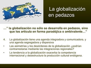 …”  la globalización no sólo se desarrolla en pedazos, sino que los articula en forma paradójica o ambivalente…” La globalización tiene una agenda integradora y comunicadora, y una agenda segregadora y dispersiva Las asimetrías y los desórdenes de la globalización ¿podrían contrarrestarse mediante las integraciones regionales?  La tendencia a la globalización exacerba la competencia internacional y desestructura la producción cultural endógena . La globalización  en pedazos 