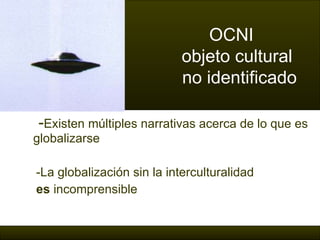 - Existen múltiples narrativas acerca de lo que es globalizarse -La globalización sin la interculturalidad  es  incomprensible OCNI   objeto cultural    no identificado 