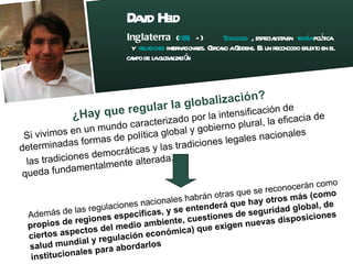 David Held  Inglaterra  ( 1951  - )    Sociologo  , especialista en  teoría   política  y  relaciones  internacionales . Cercano a Giddens. Es un reconocido erudito en el  campo de la globalización . ¿Hay que regular la globalización? Si vivimos en un mundo caracterizado por la intensificación de determinadas formas de política global y gobierno plural, la eficacia de las tradiciones democráticas y las tradiciones legales nacionales queda fundamentalmente alterada. Además de las regulaciones nacionales habrán otras que se reconocerán como  propios de regiones específicas, y se entenderá que hay otros más (como ciertos aspectos del medio ambiente, cuestiones de seguridad global, de salud mundial y regulación económica) que exigen nuevas disposiciones institucionales para abordarlos 