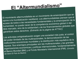 El movimiento altermundialista es un movimiento de emancipación que se opone a la mundialización neoliberal. Los altermundialistas piensan que el acceso de todos a las necesidades fundamentales y la emancipación de la humanidad, no puede nacer de la competencia económica global ni del libre mercado, sino de la solidaridad y de los financiamientos globales que garanticen estos derechos.  (Extraído de la página de ATTAC) Los activistas antiglobalización exigen una sociedad más justa, el control del poder ilimitado de las multinacionales, la democratización de las instituciones económicas mundiales y la distribución más equitativa de la riqueza. Sus enemigos principales son las multinacionales y las grandes organizaciones económicas y políticas internacionales, fundamentalmente el Banco Mundial (BM) y el Fondo Monetario Internacional (FMI).  (Extraído del diario El País de Madrid)   El “Altermundialismo” 