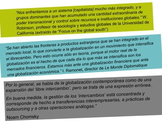   “ Nos enfrentamos a un sistema [capitalista] mucho más integrado, y a grupos dominantes que han acumulado una cantidad extraordinaria de poder transnacional y control sobre recursos e instituciones globales.”  W. Robinson, profesor de sociología y estudios globales de la Universidad de California (extraído de “Focus on the global south”) “ Se han abierto las fronteras a productos extranjeros que se han integrado en el mercado local, lo que convierte a la globalización en un movimiento que intensifica el librecambio. Pero esto ocurre sólo en teoría, porque el motor real de la globalización es el hecho de que cada día lo que más se intensifica son los mercados financieros. Estamos más ante una globalización financiera que ante una globalización económica.”  I. Ramonet, director de  Le Monde Diplomatique  Por lo general, se habla de la globalización contemporánea como de una expansión del ‘libre intercambio’, pero se trata de una expresión errónea.  En buena medida, la gestión de los ‘intercambios’ está concentrada y corresponde de hecho a transferencias interempresarias, a prácticas de outsourcing y a otras operaciones análogas.”  Noam Chomsky 