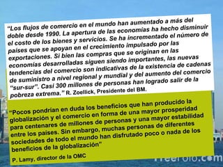   “ “ Los flujos de comercio en el mundo han aumentado a más del doble desde 1990. La apertura de las economías ha hecho disminuir el costo de los bienes y servicios. Se ha incrementado el número de países que se apoyan en el crecimiento impulsado por las exportaciones. Si bien las compras que se originan en las economías desarrolladas siguen siendo importantes, las nuevas tendencias del comercio son indicativas de la existencia de cadenas de suministro a nivel regional y mundial y del aumento del comercio “sur-sur”. Casi 300 millones de personas han logrado salir de la pobreza extrema.”  R. Zoellick, Presidente del BM. “ Pocos pondrían en duda los beneficios que han producido la globalización y el comercio en forma de una mayor prosperidad para centenares de millones de personas y una mayor estabilidad entre los países. Sin embargo, muchas personas de diferentes sociedades de todo el mundo han disfrutado poco o nada de los beneficios de la globalización”  P. Lamy, director de la OMC 