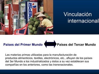 Vinculación  internacional Países del Primer Mundo Países del Tercer Mundo Las materias primas  utilizadas para la manufacturación de  productos alimenticios, textiles, electrónicos, etc., afluyen de los países  del 3er Mundo a los industrializados y éstos a su vez establecen sus  compañías en los anteriores, como las transnacionales. 