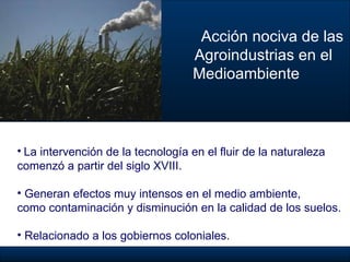 Acción nociva de las  Agroindustrias en el  Medioambiente La intervención de la tecnología en el fluir de la naturaleza  comenzó a partir del siglo XVIII. Generan efectos muy intensos en el medio ambiente,  como contaminación y disminución en la calidad de los suelos. Relacionado a los gobiernos coloniales.   