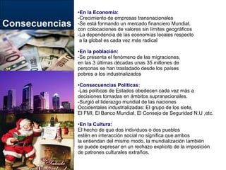 Consecuencias En la Economía: -Crecimiento de empresas transnacionales -Se está formando un mercado financiero Mundial,  con colocaciones de valores sin límites geográficos -La dependencia de las economías locales respecto a la global es cada vez más radical En la población: -Se presenta el fenómeno de las migraciones,  en las 3 últimas décadas unas 35 millones de  personas se han trasladado desde los países  pobres a los industrializados Consecuencias Políticas : -Las políticas de Estados obedecen cada vez más a  decisiones tomadas en ámbitos supranacionales. -Surgió el liderazgo mundial de las naciones  Occidentales industrializadas: El grupo de los siete, El FMI, El Banco Mundial, El Consejo de Seguridad N.U ,etc. En la Cultura: El hecho de que dos individuos o dos pueblos  estén en interacción social no significa que ambos  la entiendan del mismo modo, la mundialización también  se puede expresar en un rechazo explícito de la imposición  de patrones culturales extraños. 