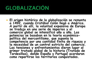  El origen histórico de la globalización se remonta
a 1492, cuando Cristóbal Colón llegó a América.
A partir de allí, la voluntad expansiva de Europa
se tradujo en una serie de imperios y el
comercio global se intensificó año a año. Las
potencias se basaban en la teoría económico-
política del mercantilismo, que suponía la
competencia por una cantidad finita de riqueza y
la necesidad de un control estricto del comercio.
Las tensiones y enfrentamientos dieron lugar al
primer tratado global de la historia (Tratado de
Tordesillas), donde España y Portugal acordaron
como repartirse los territorios conquistados.
 