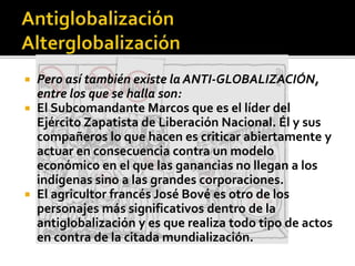 Pero así también existe la ANTI-GLOBALIZACIÓN,
entre los que se halla son:
 El Subcomandante Marcos que es el líder del
Ejército Zapatista de Liberación Nacional. Él y sus
compañeros lo que hacen es criticar abiertamente y
actuar en consecuencia contra un modelo
económico en el que las ganancias no llegan a los
indígenas sino a las grandes corporaciones.
 El agricultor francés José Bové es otro de los
personajes más significativos dentro de la
antiglobalización y es que realiza todo tipo de actos
en contra de la citada mundialización.
 