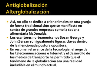  Así, no sólo se dedica a criar animales en una granja
de forma tradicional sino que se manifiesta en
contra de grandes empresas como la cadena
alimentaria McDonalds.
 Los escritores norteamericanos Susan George y
John Zerzan son igualmente figuras claves dentro
de la mencionada postura opositora.
 En resumen el avance de la tecnología, el auge de
las telecomunicaciones e Internet y el desarrollo de
los medios de transporte ha permitido que el
fenómeno de la globalización sea una realidad
ineludible en el mundo actual.
 
