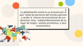 La globalización social es un proceso por el
que todas las personas del mundo apuntan
a recibir el mismo reconocimiento de sus
derechos. Esto, independientemente de su
lugar de origen, estrato económico, u otra
característica.
 