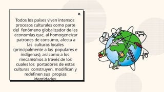 Todos los países viven intensos
procesos culturales como parte
del fenómeno globalizador de las
economías que, al homogeneizar
patrones de consumo, afecta a
las culturas locales
(principalmente a las populares e
indígenas), así como a los
mecanismos a través de los
cuales los portadores de estas
culturas construyen, modifican y
redefinen sus propias
identidades.
 