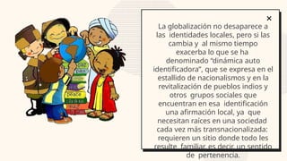 La globalización no desaparece a
las identidades locales, pero si las
cambia y al mismo tiempo
exacerba lo que se ha
denominado “dinámica auto
identificadora”, que se expresa en el
estallido de nacionalismos y en la
revitalización de pueblos indios y
otros grupos sociales que
encuentran en esa identificación
una afirmación local, ya que
necesitan raíces en una sociedad
cada vez más transnacionalizada:
requieren un sitio donde todo les
resulte familiar, es decir, un sentido
de pertenencia.
 