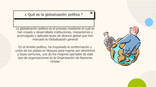 La globalización política es el proceso mediante el cual se
han creado y desarrollado instituciones, mecanismos y
promulgado y aplicado leyes de alcance global que han
marcado la Globalización general
En el ámbito político, ha impulsado la conformación y
unión de los países en bloques para regirse por directrices
y leyes comunes, uno de los mejores ejemplos de este
tipo de organizaciones es la Organización de Naciones
Unidas
¿ Qué es la globalización política ?
 