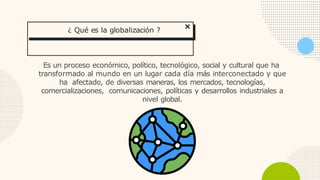 Es un proceso económico, político, tecnológico, social y cultural que ha
transformado al mundo en un lugar cada día más interconectado y que
ha afectado, de diversas maneras, los mercados, tecnologías,
comercializaciones, comunicaciones, políticas y desarrollos industriales a
nivel global.
¿ Qué es la globalización ?
 