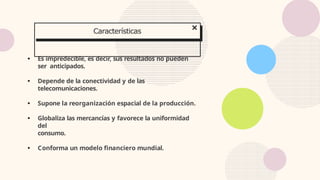 ● Es impredecible, es decir, sus resultados no pueden
ser anticipados.
● Depende de la conectividad y de las
telecomunicaciones.
● Supone la reorganización espacial de la producción.
● Globaliza las mercancías y favorece la uniformidad
del
consumo.
● Conforma un modelo financiero mundial.
Características
 