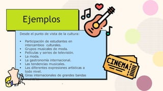 Ejemplos
Desde el punto de vista de la cultura:
● Participación de estudiantes en
intercambios culturales.
● Grupos musicales de moda.
● Películas y series de televisión.
● La moda.
● La gastronomía internacional.
● Las tendencias musicales.
● Las diferentes expresiones artísticas a
todo nivel.
● Giras internacionales de grandes bandas
musicales.
.
 