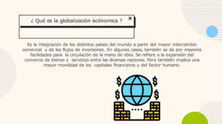 Es la integración de los distintos países del mundo a partir del mayor intercambio
comercial y de los flujos de inversiones. En algunos casos, también se da por mayores
facilidades para la circulación de la mano de obra. Se refiere a la expansión del
comercio de bienes y servicios entre las diversas naciones. Pero también implica una
mayor movilidad de los capitales financieros y del factor humano.
¿ Qué es la globalización ecónomica ?
 