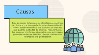 Causas
Ente las causas del proceso de globalización económica
se destaca que la mayoría de países han establecido
como modelo económico una economía de mercado
que permite la libertad de empresa. Posteriormente,
los acuerdos económicos alcanzados entre empresas o
gobiernos de las naciones del planeta también han
favorecido a la globalización.
 