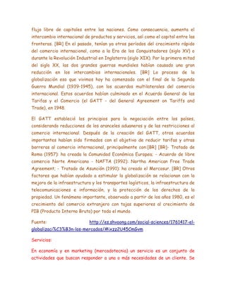 flujo libre de capitales entre las naciones. Como consecuencia, aumenta el
intercambio internacional de productos y servicios, así como el capital entre las
fronteras. [BR] En el pasado, tenían ya otros períodos del crecimiento rápido
del comercio internacional, como a la Era de los Conquistadores (siglo XV) o
durante la Revolución Industrial en Inglaterra (siglo XIX). Por la primera mitad
del siglo XX, las dos grandes guerras mundiales habían causado una gran
reducción en los intercambios internacionales. [BR] Lo proceso de la
globalización eso que vivimos hoy ha comenzado con el final de la Segunda
Guerra Mundial (1939-1945), con los acuerdos multilaterales del comercio
internacional. Estos acuerdos habían culminado en el Acuerdo General de las
Tarifas y el Comercio (el GATT - del General Agreement on Tariffs and
Trade), en 1948.
El GATT estableció los principios para la negociación entre los países,
considerando reducciones de los aranceles aduaneros y de las restricciones al
comercio internacional. Después de la creación del GATT, otros acuerdos
importantes habían sido firmados con el objetivo de reducir tarifas y otras
barreras al comercio internacional, principalmente con:[BR] [BR]- Tratado de
Roma (1957): ha creada la Comunidad Económica Europea; - Acuerdo de libre
comercio Norte Americano - NAFTA (1992): Northa American Free Trade
Agreement; - Tratado de Asunción (1991): ha creado el Mercosur. [BR] Otros
factores que habían ayudado a estimular la globalización se relacionan con la
mejora de la infraestructura y los transportes logísticos, la infraestructura de
telecomunicaciones e información, y la protección de los derechos de la
propiedad. Un fenómeno importante, observado a partir de los años 1980, es el
crecimiento del comercio extranjero con tajas superiores al crecimiento de
PIB (Producto Interno Bruto) por todo el mundo.
Fuente: http://es.shvoong.com/social-sciences/1761417-el-
globalizaci%C3%B3n-los-mercados/#ixzz2U45CmGvm
Servicios:
En economía y en marketing (mercadotecnia) un servicio es un conjunto de
actividades que buscan responder a una o más necesidades de un cliente. Se
 