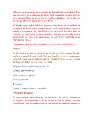 define un marco en donde las actividades se desarrollarán con la idea de fijar
una expectativa en el resultado de éstas. Es el equivalente no material de un
bien. La presentación de un servicio no resulta en posesión, y así es como un
servicio se diferencia de proveer un bien físico.
Al proveer algún nivel de habilidad, ingenio y experiencia, los proveedores de
un servicio participan en una economía sin las restricciones de llevar inventario
pesado o preocuparse por voluminosas materias primas. Por otro lado, su
inversión en experiencia requiere constante inversión en mercadotecnia y
actualización de cara a la competencia, la cual tiene igualmente pocas
restricciones físicas.
Los proveedores de servicios componen el sector terciario de la industria.
Producto:
En términos generales, un producto es aquello que toda empresa (grande,
mediana o pequeña), organización (ya sea lucrativa o no) o emprendedor
individual ofrece a su mercado meta con la finalidad de lograr los objetivos que
persigue (utilidades, impacto social, etcétera).
Globalización de actividades de producción:
Ventajas administrativas
Actividades empresariales
Bienes y servicios
Innovación
3.Avance y desarrollo de la comunidad :
NUEVO CONSUMIDOR
El mundo cambia aceleradamente, las tendencias, los nuevos implementos
tecnologicos, las costumbres, la forma de ver la vida, la manera como nos
comunicamos y nos interrelacionamos y hasta como nos vestimos, demuestra
 