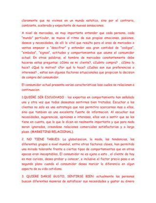 claramente que no vivimos en un mundo estatico, sino por el contrario,
cambiante, acelerado y expectante de nuevas sensaciones.
A nivel de mercadeo, es muy importante entender que cada persona, cada
“mundo” particular, se mueve al ritmo de sus propias emociones, pasiones,
deseos y necesidades, de alli lo vital que resulta para el area de mercadeo o
ventas empezar a “descifrar” y entender esa gran cantidad de “codigos”,
“simbolos”, “signos”, actitudes y comportamientos que asume el consumidor
actual. En otras palabras, el hombre de mercadeo constantemente debe
hacerse estas preguntas: ¿Cómo es mi cliente?, ¿Cuánto compra? , ¿Cómo lo
hace? ¿Qué lo motiva? ¿Por qué lo hace? ¿Cuáles son sus preferencias o
intereses? , estos son algunos factores situacionales que propician la decision
de compra del consumidor.
El consumidor actual presenta varias caracteristicas loas cuales se relacionan a
continuacion:
1.QUIERE SER ESCUCHADO : los expertos en comportamiento han señalado
una y otra vez que todos deseamos sentirnos bien tratados. Escuchar a los
clientes no solo es una estrategia que nos permitira acercarnos mas a ellos,
sino que tambien es una excelente fuente de informacion. Al escuchar sus
necesidades, sugerencias, opiniones e intereses, ellos van a sentir que se les
tiene en cuenta, que lo que le dicen es realmente importante y que para nada
seran ignorados, creandose relaciones comerciales satisfactorias y a largo
plazo. (MARKETING RELACIONAL).
2. NO TIENE TABUES: La globalizacion, la moda, las tendencias, los
diferentes grupos a nivel mundial, entre otros factores claves, han permitido
una mirada tolerante frente a ciertos tipos de comportamientos que en otras
epocas eran inaceptables, El consumidor no es ajeno a esto , el cliente de hoy
es mas curioso, desea probar y conocer, e inclusive el factor precio pasa a un
segundo plano cuando el consumidor desea marcar la diferencia en algun
aspecto de su vida cotidiana.
3. QUIERE DARSE GUSTO, SENTIRSE BIEN: actualmente las personas
buscan diferentes maneras de satisfacer sus necesidades y gastar su dinero
 