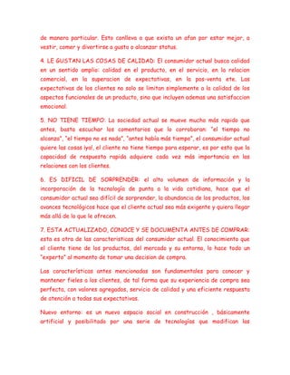 de manera particular. Esto conlleva a que exista un afan por estar mejor, a
vestir, comer y divertirse a gusto o alcanzar status.
4. LE GUSTAN LAS COSAS DE CALIDAD: El consumidor actual busca calidad
en un sentido amplio: calidad en el producto, en el servicio, en la relacion
comercial, en la superacion de expectativas, en la pos-venta ete. Las
expectativas de los clientes no solo se limitan simplemente a la calidad de los
aspectos funcionales de un producto, sino que incluyen ademas una satisfaccion
emocional.
5. NO TIENE TIEMPO: La sociedad actual se mueve mucho más rapido que
antes, basta escuchar los comentarios que lo corroboran: “el tiempo no
alcanza”, “el tiempo no es nada”, “antes había más tiempo”, el consumidor actual
quiere las cosas ¡ya!, el cliente no tiene tiempo para esperar, es por esto que la
capacidad de respuesta rapida adquiere cada vez más importancia en las
relaciones con los clientes.
6. ES DIFICIL DE SORPRENDER: el alto volumen de información y la
incorporación de la tecnología de punta a la vida cotidiana, hace que el
consumidor actual sea difícil de sorprender, la abundancia de los productos, los
avances tecnológicos hace que el cliente actual sea más exigente y quiera llegar
más allá de lo que le ofrecen.
7. ESTA ACTUALIZADO, CONOCE Y SE DOCUMENTA ANTES DE COMPRAR:
esta es otra de las caracteristicas del consumidor actual. El conocimiento que
el cliente tiene de los productos, del mercado y su entorno, lo hace todo un
“experto” al momento de tomar una decision de compra.
Las características antes mencionadas son fundamentales para conocer y
mantener fieles a los clientes, de tal forma que su experiencia de compra sea
perfecta, con valores agregados, servicio de calidad y una eficiente respuesta
de atención a todas sus expectativas.
Nuevo entorno: es un nuevo espacio social en construcción , básicamente
artificial y posibilitado por una serie de tecnologías que modifican las
 