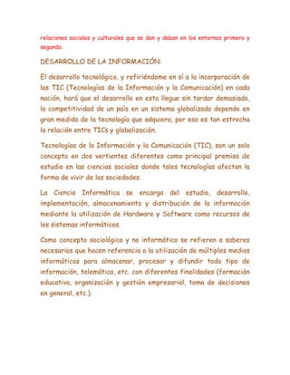 relaciones sociales y culturales que se dan y daban en los entornos primero y
segundo.
DESARROLLO DE LA INFORMACIÓN:
El desarrollo tecnológico, y refiriéndome en sí a la incorporación de
las TIC (Tecnologías de la Información y la Comunicación) en cada
nación, hará que el desarrollo en esta llegue sin tardar demasiado,
la competitividad de un país en un sistema globalizado depende en
gran medida de la tecnología que adquiera, por eso es tan estrecha
la relación entre TICs y globalización.
Tecnologías de la Información y la Comunicación (TIC), son un solo
concepto en dos vertientes diferentes como principal premisa de
estudio en las ciencias sociales donde tales tecnologías afectan la
forma de vivir de las sociedades.
La Ciencia Informática se encarga del estudio, desarrollo,
implementación, almacenamiento y distribución de la información
mediante la utilización de Hardware y Software como recursos de
los sistemas informáticos.
Como concepto sociológico y no informático se refieren a saberes
necesarios que hacen referencia a la utilización de múltiples medios
informáticos para almacenar, procesar y difundir todo tipo de
información, telemática, etc. con diferentes finalidades (formación
educativa, organización y gestión empresarial, toma de decisiones
en general, etc.).
 