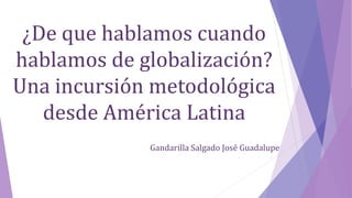 ¿De que hablamos cuando
hablamos de globalización?
Una incursión metodológica
desde América Latina
Gandarilla Salgado José Guadalupe
 
