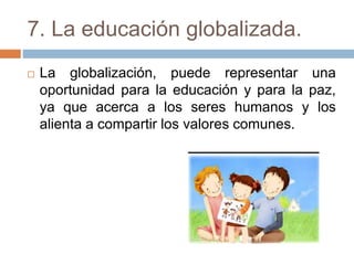 7. La educación globalizada.
 La globalización, puede representar una
oportunidad para la educación y para la paz,
ya que acerca a los seres humanos y los
alienta a compartir los valores comunes.
 