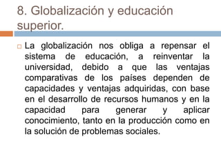 8. Globalización y educación
superior.
 La globalización nos obliga a repensar el
sistema de educación, a reinventar la
universidad, debido a que las ventajas
comparativas de los países dependen de
capacidades y ventajas adquiridas, con base
en el desarrollo de recursos humanos y en la
capacidad para generar y aplicar
conocimiento, tanto en la producción como en
la solución de problemas sociales.
 
