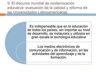 9. El discurso mundial de modernización
educativa: evaluación de la calidad y reforma de
las Universidades Latinoamericanas
Es indispensable que en la educación
de todos los países, sin importar su nivel
de desarrollo, se instaurara y utilizara en
gran escala la tecnología educativa
Los medios electrónicos de
comunicación y de información, en las
actividades del aprendizaje y de la
formación.
 