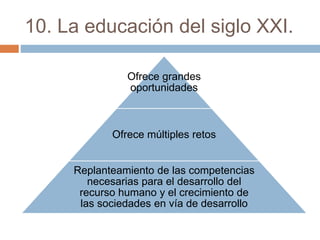 10. La educación del siglo XXI.
Ofrece grandes
oportunidades
Ofrece múltiples retos
Replanteamiento de las competencias
necesarias para el desarrollo del
recurso humano y el crecimiento de
las sociedades en vía de desarrollo
 